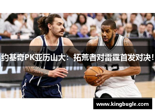 约基奇PK亚历山大:拓荒者对雷霆首发对决! 约基奇PK亚历山大:拓荒者对雷霆首发对决!