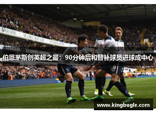 伯恩茅斯创英超之最:90分钟后和替补球员进球成中心 伯恩茅斯创英超之最:90分钟后和替补球员进球成中心