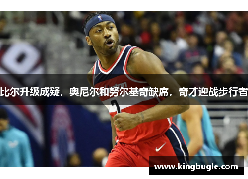 比尔升级成疑,奥尼尔和努尔基奇缺席,奇才迎战步行者 比尔升级成疑,奥尼尔和努尔基奇缺席,奇才迎战步行者