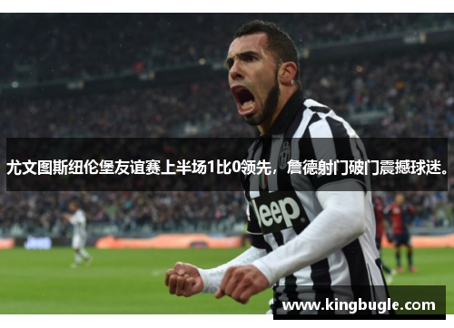 尤文图斯纽伦堡友谊赛上半场1比0领先,詹德射门破门震撼球迷。 尤文图斯纽伦堡友谊赛上半场1比0领先,詹德射门破门震撼球迷。